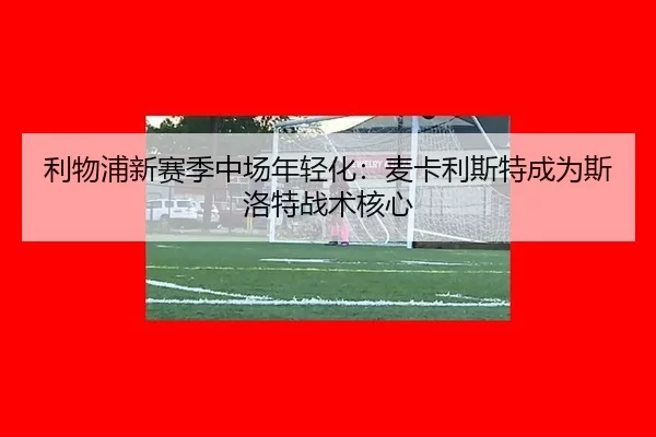 利物浦新赛季中场年轻化：麦卡利斯特成为斯洛特战术核心