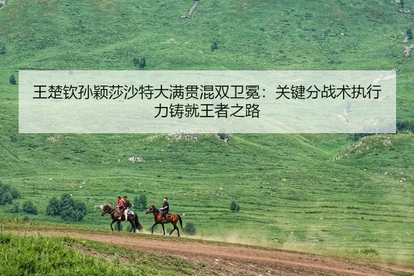 王楚钦孙颖莎沙特大满贯混双卫冕：关键分战术执行力铸就王者之路