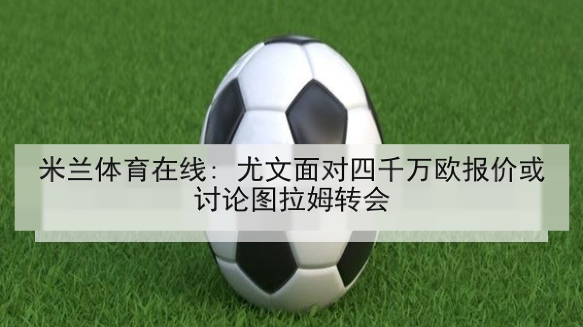 米兰体育在线: 尤文面对四千万欧报价或讨论图拉姆转会 米兰体育在线: 尤文面对四千万欧报价或讨论图拉姆转会