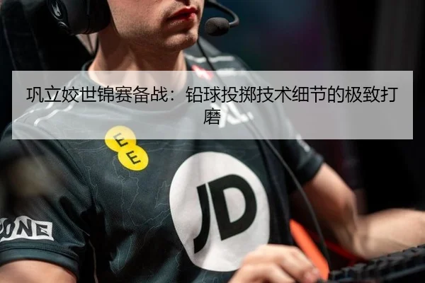 巩立姣世锦赛备战：铅球投掷技术细节的极致打磨