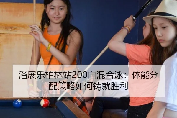 潘展乐柏林站200自混合泳：体能分配策略如何铸就胜利