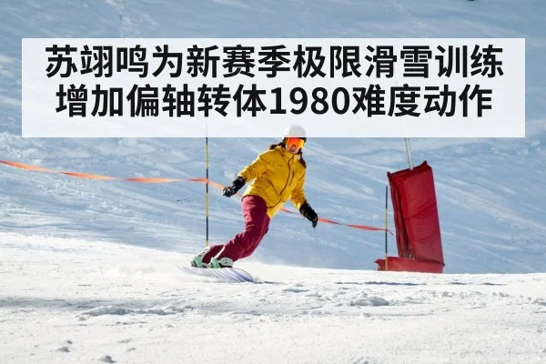 苏翊鸣为新赛季极限滑雪训练增加偏轴转体1980难度动作